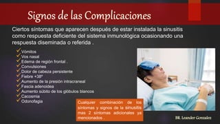 Ciertos síntomas que aparecen después de estar instalada la sinusitis
como respuesta deficiente del sistema inmunológica ocasionando una
respuesta diseminada o referida .
Vómitos
Vos nasal
Edema de región frontal .
Convulsiones
Dolor de cabeza persistente
Fiebre +38º
Aumento de la presión intracraneal
Fascia adenoidea
Aumento súbito de los glóbulos blancos
Cacosmia
Odonofagia Cualquier combinación de los
síntomas y signos de la sinusitis
mas 2 síntomas adicionales ya
mencionados . BR. Leander Gonzalez
 