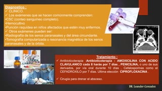 Diagnostico :
 CLINICO.
 Los exámenes que se hacen comúnmente comprenden:
•CSC (conteo sanguíneo completo).
•Hemocultivo
•Punción raquídea en niños afectados que estén muy enfermos.
 Otros exámenes pueden ser:
•Radiografía de los senos paranasales y del área circundante.
•Tomografía computarizada o resonancia magnética de los senos
paranasales y de la órbita.
Tratamiento :
 Antibioticoterapia :Antibioticoterapia : AMOXICILINA CON ACIDO
CLAVULANICO cada 8 harás por 7 días , PENICILINA, o uno de sus
derivados, por vía oral durante 10 días , Cefalosporinas como el
CEFADROXILO por 7 días. Ultima elección CIPROFLOXACINA .
 Cirugía para drenar el absceso.
BR. Leander Gonzalez
 