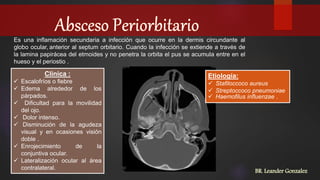 BR. Leander Gonzalez
Es una inflamación secundaria a infección que ocurre en la dermis circundante al
globo ocular, anterior al septum orbitario. Cuando la infección se extiende a través de
la lamina papirácea del etmoides y no penetra la orbita el pus se acumula entre en el
hueso y el periostio .
Etiología:
 Stafiloccoco aureus
 Streptoccoco pneumoniae
 Haemofilus influenzae .
Clinica :
 Escalofríos o fiebre
 Edema alrededor de los
párpados.
 Dificultad para la movilidad
del ojo.
 Dolor intenso.
 Disminución de la agudeza
visual y en ocasiones visión
doble .
 Enrojecimiento de la
conjuntiva ocular.
 Lateralización ocular al área
contralateral.
 