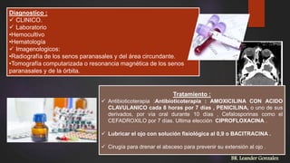Diagnostico :
 CLINICO.
 Laboratorio
•Hemocultivo
•Hematología
 Imagenologicos:
•Radiografía de los senos paranasales y del área circundante.
•Tomografía computarizada o resonancia magnética de los senos
paranasales y de la órbita.
BR. Leander Gonzalez
Tratamiento :
 Antibioticoterapia :Antibioticoterapia : AMOXICILINA CON ACIDO
CLAVULANICO cada 8 horas por 7 días , PENICILINA, o uno de sus
derivados, por vía oral durante 10 días , Cefalosporinas como el
CEFADROXILO por 7 días. Ultima elección CIPROFLOXACINA .
 Lubricar el ojo con solución fisiológica al 0,9 o BACITRACINA .
 Cirugía para drenar el absceso para prevenir su extensión al ojo .
 