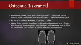  Enfermedad de riesgo vital que puede originarse por propagación de una
sinusitis frontal (inflamatoria o traumática) o bien por metástasis hematógena.
 Es de curso evolutivo a menudo tormentoso y rápido.
 Aparte de los espacios esponjosos (múltiples) pueden extenderse la infección
al endocraneo, desarrollarse las complicaciones endocraneales, pero también
son posibles las interrupciones al exterior (abscesos subperiosticos)
BR. Carlos Gonzalez
 