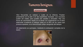 HEMANGIOMA.
•Son frecuentes en cabeza y cuello en la infancia. Pueden
presentarse en la piel o en las superficies mucosas. Los mucosos
suelen ser orales, pero pueden ser nasales o sinusales. Hay una
forma de crecimiento rápido en el adulto con implantación en el seno
esfenoidal invadiendo el tabique nasal en el 90% de los casos que
produce epistaxis, es el denominado pólipo sangrante del tabique.
•El tratamiento es quirúrgico, mediante la extirpación completa de la
lesión.
 