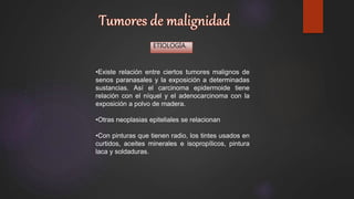 ETIOLOGÍA.
•Existe relación entre ciertos tumores malignos de
senos paranasales y la exposición a determinadas
sustancias. Así el carcinoma epidermoide tiene
relación con el níquel y el adenocarcinoma con la
exposición a polvo de madera.
•Otras neoplasias epiteliales se relacionan
•Con pinturas que tienen radio, los tintes usados en
curtidos, aceites minerales e isopropílicos, pintura
laca y soldaduras.
 
