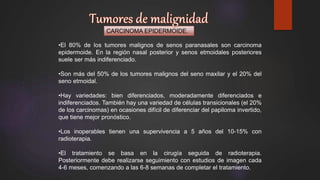 CARCINOMA EPIDERMOIDE.
•El 80% de los tumores malignos de senos paranasales son carcinoma
epidermoide. En la región nasal posterior y senos etmoidales posteriores
suele ser más indiferenciado.
•Son más del 50% de los tumores malignos del seno maxilar y el 20% del
seno etmoidal.
•Hay variedades: bien diferenciados, moderadamente diferenciados e
indiferenciados. También hay una variedad de células transicionales (el 20%
de los carcinomas) en ocasiones difícil de diferenciar del papiloma invertido,
que tiene mejor pronóstico.
•Los inoperables tienen una supervivencia a 5 años del 10-15% con
radioterapia.
•El tratamiento se basa en la cirugía seguida de radioterapia.
Posteriormente debe realizarse seguimiento con estudios de imagen cada
4-6 meses, comenzando a las 6-8 semanas de completar el tratamiento.
 