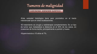 CARCINOMA ADENOIDE QUÍSTICO.
•Esta variedad histológica tiene peor pronóstico en el tracto
nasosinusal que en otras localizaciones.
•El tratamiento es cirugía y radioterapia complementaria. Es un tipo
de tumor que metastatiza a distancia en el 40% de los casos, en
ocasiones de forma tardía, principalmente a pulmón y hueso.
•Supervivencia a 10 años el 7%.
 