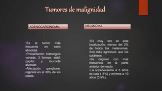 ADENOCARCINOMA. MELANOMA.
•Es el tumor más
frecuente en seno
etmoidal.
•Presentación histológica
variada. 3 formas: sésil,
papilar y mucoide
alveolar.
•Afectación ganglionar
regional en el 30% de los
casos.
•Es muy raro en esta
localización, menos del 2%
de todos los melanomas.
Son más agresivos que los
cutáneos.
•Se originan con más
frecuencia en la parte
anterior del septo.
•La supervivencia a 5 años
es baja (11%) y mínima a 10
años (0,5%).
 