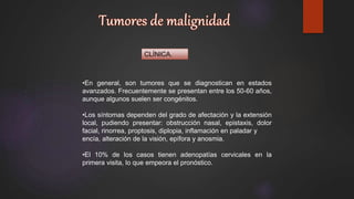 CLÍNICA.
•En general, son tumores que se diagnostican en estados
avanzados. Frecuentemente se presentan entre los 50-60 años,
aunque algunos suelen ser congénitos.
•Los síntomas dependen del grado de afectación y la extensión
local, pudiendo presentar: obstrucción nasal, epistaxis, dolor
facial, rinorrea, proptosis, diplopia, inflamación en paladar y
encía, alteración de la visión, epífora y anosmia.
•El 10% de los casos tienen adenopatías cervicales en la
primera visita, lo que empeora el pronóstico.
 