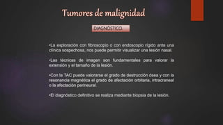 DIAGNÓSTICO.
•La exploración con fibroscopio o con endoscopio rígido ante una
clínica sospechosa, nos puede permitir visualizar una lesión nasal.
•Las técnicas de imagen son fundamentales para valorar la
extensión y el tamaño de la lesión.
•Con la TAC puede valorarse el grado de destrucción ósea y con la
resonancia magnética el grado de afectación orbitaria, intracraneal
o la afectación perineural.
•El diagnóstico definitivo se realiza mediante biopsia de la lesión.
 