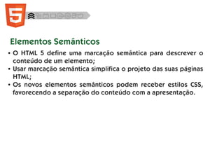 ● O HTML 5 define uma marcação semântica para descrever o
conteúdo de um elemento;
● Usar marcação semântica simplifica o projeto das suas páginas
HTML;
● Os novos elementos semânticos podem receber estilos CSS,
favorecendo a separação do conteúdo com a apresentação.
Elementos Semânticos
 