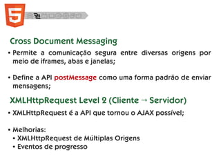 ● Permite a comunicação segura entre diversas origens por
meio de iframes, abas e janelas;
● Define a API postMessage como uma forma padrão de enviar
mensagens;
Cross Document Messaging
XMLHttpRequest Level 2 (Cliente → Servidor)
● XMLHttpRequest é a API que tornou o AJAX possível;
● Melhorias:
● XMLHttpRequest de Múltiplas Origens
● Eventos de progresso
 