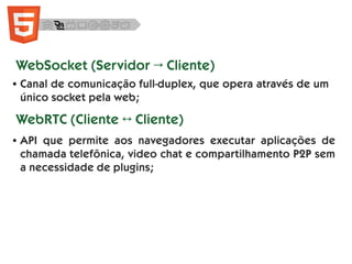 ● Canal de comunicação full-duplex, que opera através de um
único socket pela web;
WebSocket (Servidor → Cliente)
WebRTC (Cliente ↔ Cliente)
● API que permite aos navegadores executar aplicações de
chamada telefônica, video chat e compartilhamento P2P sem
a necessidade de plugins;
 