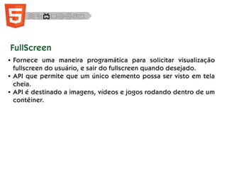 FullScreen
● Fornece uma maneira programática para solicitar visualização
fullscreen do usuário, e sair do fullscreen quando desejado.
● API que permite que um único elemento possa ser visto em tela
cheia.
● API é destinado a imagens, vídeos e jogos rodando dentro de um
contêiner.
 