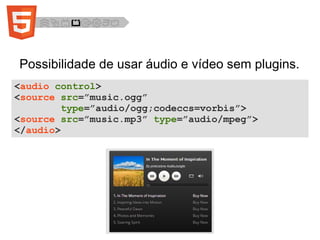 Possibilidade de usar áudio e vídeo sem plugins.
<audio control>
<source src=”music.ogg”
type=”audio/ogg;codeccs=vorbis”>
<source src=”music.mp3” type=”audio/mpeg”>
</audio>
 
