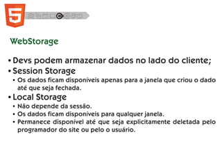 WebStorage
● Devs podem armazenar dados no lado do cliente;
● Session Storage
● Os dados ficam disponíveis apenas para a janela que criou o dado
até que seja fechada.
● Local Storage
● Não depende da sessão.
● Os dados ficam disponíveis para qualquer janela.
● Permanece disponível até que seja explicitamente deletada pelo
programador do site ou pelo o usuário.
 
