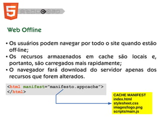 Web Offline
● Os usuários podem navegar por todo o site quando estão
off-line;
● Os recursos armazenados em cache são locais e,
portanto, são carregados mais rapidamente;
● O navegador fará download do servidor apenas dos
recursos que forem alterados.
<html manifest=”manifesto.appcache”>
</html>
CACHE MANIFEST
index.html
stylesheet.css
images/logo.png
scripts/main.js
 