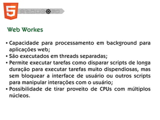 Web Workes
● Capacidade para processamento em background para
aplicações web;
● São executados em threads separadas;
● Permite executar tarefas como disparar scripts de longa
duração para executar tarefas muito dispendiosas, mas
sem bloquear a interface de usuário ou outros scripts
para manipular interações com o usuário;
● Possibilidade de tirar proveito de CPUs com múltiplos
núcleos.
 