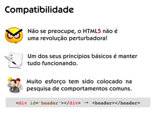 Compatibilidade
Não se preocupe, o HTML5 não é
uma revolução perturbadora!
Um dos seus princípios básicos é manter
tudo funcionando.
Muito esforço tem sido colocado na
pesquisa de comportamentos comuns.
<div id='header'></div> → <header></header>
 