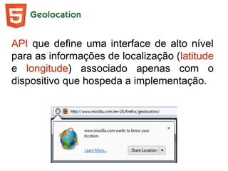 Geolocation
API que define uma interface de alto nível
para as informações de localização (latitude
e longitude) associado apenas com o
dispositivo que hospeda a implementação.
 