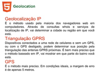 Geolocation
Geolocalização IP
É o método usado pela maioria dos navegadores web em
computadores. Através de consultas whois e serviços de
localização de IP, vai determinar a cidade ou região em que você
está.
Triangulação GPRS
Dispositivos conectados a uma rede de celulares e sem um GPS,
ou com o GPS desligado, podem determinar sua posição pela
triangulação das antenas GPRS próximas. É bem mais preciso que
o método baseado em IP, vai mostrar em que parte do bairro você
está.
GPS
É o método mais preciso. Em condições ideais, a margem de erro
é de apenas 5 metros.
 