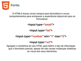 Forms
O HTML5 trouxe novos campos para formulários e novos
comportamentos para enriquecer a experiência disponível para os
formulários.
<input type=”email”>
<input type=”tel”>
<input type=”number” min=”1” max=”5”>
<input type=”url”>
Agregam a semântica do seu HTML para definir o tipo de informação
que o formulário precisa, apesar de não causar mudanças drásticas
ao visual dos seus elementos.
 