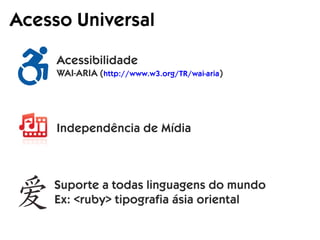 Acesso Universal
Acessibilidade
WAI-ARIA (http://www.w3.org/TR/wai-aria)
Suporte a todas linguagens do mundo
Ex: <ruby> tipografia ásia oriental
Independência de Mídia
 