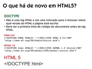 O que há de novo em HTML5?
DOCTYPE
HTML 4.01
<!DOCTYPE HTML PUBLIC "-//W3C//DTD HTML 4.01//EN"
"http://www.w3.org/TR/html4/strict.dtd">
XHTML 1.0
<!DOCTYPE html PUBLIC "-//W3C//DTD XHTML 1.0 Strict//EN"
"http://www.w3.org/TR/xhtml1/DTD/xhtml1-strict.dtd">
HTML 5
<!DOCTYPE html>
● Não é uma tag HTML e sim uma instrução para o browser sobre
qual versão do HTML a página está escrita.
● Deve ser a primeira linha de código do documento antes da tag
HTML.
 