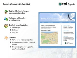 Servicio Web sobre biodiversidad	Biodiversidad en los Parques Naturales de Cantabria	Aplicación colaborativa (crowdsourcing)	Diseñada para el ciudadanoOrnitólogosBiólogosTuristas	Objetivos:Partir de un mapa en desktopCrear mapas accesibles a todo el mundoCrear una aplicación específica con funcionalidad