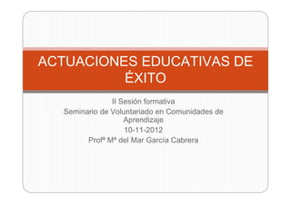 ACTUACIONES EDUCATIVAS DE
          ÉXITO
               II Sesión formativa
  Seminario de Voluntariado en Comunidades de
                   Aprendizaje
                   10-11-2012
        Profª Mª del Mar García Cabrera
 