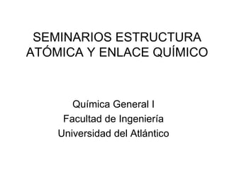 SEMINARIOS ESTRUCTURA ATÓMICA Y ENLACE QUÍMICO Química General I Facultad de Ingeniería Universidad del Atlántico 