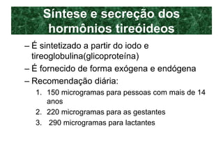 Síntese e secreção dos
hormônios tireóideos
– É sintetizado a partir do iodo e
tireoglobulina(glicoproteína)
– É fornecido de forma exógena e endógena
– Recomendação diária:
1. 150 microgramas para pessoas com mais de 14
anos
2. 220 microgramas para as gestantes
3. 290 microgramas para lactantes
 
