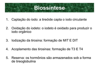 Biossíntese
1. Captação do iodo: a tireóide capta o iodo circulante
2. Oxidação do iodeto: o iodeto é oxidado para produzir o
iodo orgânico
3. Iodização da tirosina: formação de MIT E DIT
4. Acoplamento das tirosinas: formação de T3 E T4
5. Reserva: os hormônios são armazenados sob a forma
de tireoglobulina
 