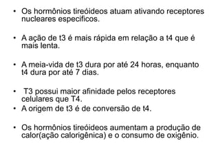 • Os hormônios tireóideos atuam ativando receptores
nucleares especificos.
• A ação de t3 é mais rápida em relação a t4 que é
mais lenta.
• A meia-vida de t3 dura por até 24 horas, enquanto
t4 dura por até 7 dias.
• T3 possui maior afinidade pelos receptores
celulares que T4.
• A origem de t3 é de conversão de t4.
• Os hormônios tireóideos aumentam a produção de
calor(ação calorigênica) e o consumo de oxigênio.
 