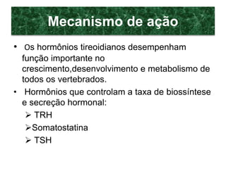 Mecanismo de ação
• Os hormônios tireoidianos desempenham
função importante no
crescimento,desenvolvimento e metabolismo de
todos os vertebrados.
• Hormônios que controlam a taxa de biossíntese
e secreção hormonal:
 TRH
Somatostatina
 TSH
 