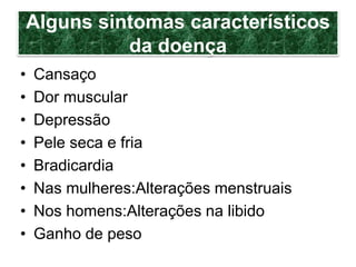 Alguns sintomas característicos
da doença
• Cansaço
• Dor muscular
• Depressão
• Pele seca e fria
• Bradicardia
• Nas mulheres:Alterações menstruais
• Nos homens:Alterações na libido
• Ganho de peso
 