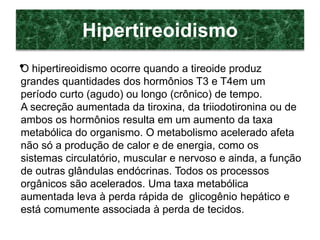 Hipertireoidismo
•O hipertireoidismo ocorre quando a tireoide produz
grandes quantidades dos hormônios T3 e T4em um
período curto (agudo) ou longo (crônico) de tempo.
A secreção aumentada da tiroxina, da triiodotironina ou de
ambos os hormônios resulta em um aumento da taxa
metabólica do organismo. O metabolismo acelerado afeta
não só a produção de calor e de energia, como os
sistemas circulatório, muscular e nervoso e ainda, a função
de outras glândulas endócrinas. Todos os processos
orgânicos são acelerados. Uma taxa metabólica
aumentada leva à perda rápida de glicogênio hepático e
está comumente associada à perda de tecidos.
 