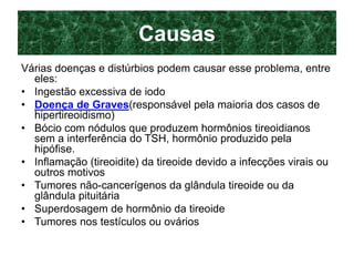 Causas
Várias doenças e distúrbios podem causar esse problema, entre
eles:
• Ingestão excessiva de iodo
• Doença de Graves(responsável pela maioria dos casos de
hipertireoidismo)
• Bócio com nódulos que produzem hormônios tireoidianos
sem a interferência do TSH, hormônio produzido pela
hipófise.
• Inflamação (tireoidite) da tireoide devido a infecções virais ou
outros motivos
• Tumores não-cancerígenos da glândula tireoide ou da
glândula pituitária
• Superdosagem de hormônio da tireoide
• Tumores nos testículos ou ovários
 