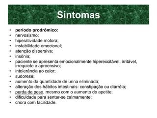 Sintomas
• período prodrômico:
• nervosismo;
• hiperatividade motora;
• instabilidade emocional;
• atenção dispersiva;
• insônia;
• paciente se apresenta emocionalmente hiperexcitável, irritável,
irrequieto e apreensivo;
• intolerância ao calor;
• sudorese;
• aumento da quantidade de urina eliminada;
• alteração dos hábitos intestinais: constipação ou diarréia;
• perda de peso, mesmo com o aumento do apetite;
• dificuldade para sentar-se calmamente;
• chora com facilidade.
 