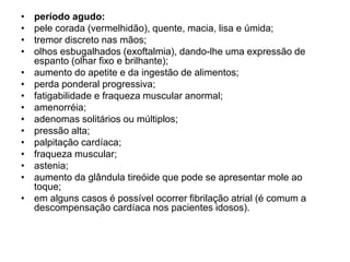 • período agudo:
• pele corada (vermelhidão), quente, macia, lisa e úmida;
• tremor discreto nas mãos;
• olhos esbugalhados (exoftalmia), dando-lhe uma expressão de
espanto (olhar fixo e brilhante);
• aumento do apetite e da ingestão de alimentos;
• perda ponderal progressiva;
• fatigabilidade e fraqueza muscular anormal;
• amenorréia;
• adenomas solitários ou múltiplos;
• pressão alta;
• palpitação cardíaca;
• fraqueza muscular;
• astenia;
• aumento da glândula tireóide que pode se apresentar mole ao
toque;
• em alguns casos é possível ocorrer fibrilação atrial (é comum a
descompensação cardíaca nos pacientes idosos).
 