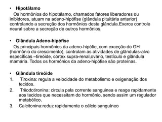 • Hipotálamo
Os hormônios do hipotálamo, chamados fatores liberadores ou
inibidores, atuam na adeno-hipófise (glândula pituitária anterior)
controlando a secreção dos hormônios desta glândula.Exerce controle
neural sobre a secreção de outros hormônios.
• Glândula Adeno-hipófise
Os principais hormônios da adeno-hipófie, com exceção do GH
(hormônio do crescimento), controlam as atividades de glândulas-alvo
específicas –tireóide, córtex supra-renal,ovário, testículo e glândula
mamária. Todos os hormônios da adeno-hipófise são proteínas.
• Glândula tireóide
1. Tiroxina: regula a velocidade do metabolismo e oxigenação dos
tecidos.
2. Triiodotironina: circula pela corrente sanguinea e reage rapidamente
aos tecidos que necessitam do hormônio, sendo assim um regulador
metabólico.
3. Calcitonina:reduz rapidamente o cálcio sanguíneo
 