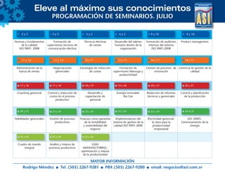 Eleve al máximo sus conocimientos
Normas y fundamentos
de la calidad
ISO 9001: 2008
Formación de
supervisores técnicas de
comunicación efectiva
Técnicas efectivas
de ventas
Desarrollo del talento
humano dentro de la
organización
Formación de auditores
internos del sistema
ISO 9001.2008
Product management
Administración de la
fuerza de ventas
Negociaciones
gerenciales
Estrategias de reducción
de costos
Formación de
supervisores liderazgo y
productividad
Gestión de procesos de
innovación
Gerencia de gestión de la
calidad
Coaching gerencial Control y reducción de
costos en el proceso
productivo
Desarrollo y
capacitación de
personal
Energía renovable:
Bio Gas
Redacción de informes
técnicos y gerenciales
Control y planificación
de la producción
Habilidades gerenciales Gestión de procesos
productivos
Finanzas como garantías
de la rentabilidad
y sostenibilidad del
negocio
Implementacion del
sistema de gestion de la
calidad ISO 9001:2000
Efectividad gerencial:
la clave para la
productividad
empresarial
ISO 50001,
Gerenciamiento de la
energía
Cuadro de mando
integral
Análisis y mejora de
procesos productivos
LEAN
MANUFACTURING:
optimización y mejora
de la productividad
PROGRAMACIÓN DE SEMINARIOS. JULIO
MAYOR INFORMACIÓN
Rodrigo Méndez Tel. (503) 2267-9281 PBX (503) 2267-9200 email: negocios@asi.com.sv
2 y 3
11 y 12 11 y 12
5 y 5 4 y 5 9 y 105 de jun. al 10 jul.5 de jun. al 10 jul.5 y 5
10 y 11 12 y 13 16 y 17 16 y 17
17 y 18 17 y 18 19 y 20 20 y 27 20 y 27
20 y 27 23 y 24 23 y 24 23 y 24 23 y 24 24 al 27
25 y 26 25 y 26 25 y 26
18 y 19
9 y 10
 