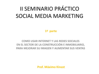 II SEMINARIO PRÁCTICO
SOCIAL MEDIA MARKETING
COMO USAR INTERNET Y LAS REDES SOCIALES
EN EL SECTOR DE LA CONSTRUCCIÓN E INMOBILIARIO,
PARA MEJORAR SU IMAGEN Y AUMENTAR SUS VENTAS
Prof. Máximo Kinast
1ª parte
 