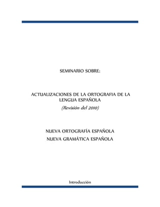 SEMINARIO SOBRE:
ACTUALIZACIONES DE LA ORTOGRAFIA DE LA
LENGUA ESPAÑOLA
(Revisión del 2010)
NUEVA ORTOGRAFÍA ESPAÑOLA
NUEVA GRAMÁTICA ESPAÑOLA
Introducción
 