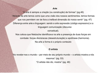 Arte “ A arte é sempre a criação (ou construção) de formas” (pg.46) “ Através da arte temos como que uma visão dos nossos sentimentos, temos formas que nos permitem ver de fora a inefável dimensão do nosso sentir” (pg. 47) Diferença entre arte e linguagem: sendo a arte expressão (código expressivo) e a linguagem comunicação (discurso conceitual). Nos coloca que Nietzsche identificava na arte a presença de duas forças em combate: forças dionisíacas (desestruturação) e apolíneas (harmonia). Na arte a forma é o próprio conteúdo O artista “ Ao revelar-nos o mundo – por meio de seu próprio mundo – o artista mostra a nós mesmos” (pg. 53) “ O artista não diz, mostra” (pg. 48) 