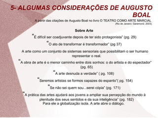 5- ALGUMAS CONSIDERAÇÕES DE AUGUSTO BOAL  A partir das citações de Augusto Boal no livro O TEATRO COMO ARTE MARCIAL   (Rio de Janeiro: Garamond, 2003). Sobre Arte “ É difícil ser coadjuvante depois de ter sido protagonista” (pg. 29) “ O ato de transformar é transformador” (pg 37) A arte como um conjunto de sistemas sensoriais que possibilitam o ser humano representar o real. “ A obra de arte é o menor caminho entre dois sonhos: o do artista e do espectador” (pg. 65) “ A arte desnuda a verdade” ( pg. 108)  “ Seremos artistas se formos capazes do espanto”( pg. 154) “ Se não sei quem sou...serei cópia” (pg. 171) “ A prática das artes ajudará aos jovens a ampliar sua percepção do mundo à plenitude dos seus sentidos e da sua inteligência” (pg. 182) Para ele a globalização isola. A arte abre o diálogo.  