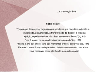 Sobre Teatro “ Temos que desenvolver organizações populares que permitam o debate, a pluralidade, a diversidade, a transitividade do diálogo, a força da rejeição, o poder de dizer não. Para isso serve o Teatro”(pg. 62) “ Isto é teatro: ver-se vendo; observar-se agindo” (pg. 150) “ Teatro é arte das crises, trata dos momentos críticos, decisivos” (pg. 194) Para ele o teatro é: um meio para descobrimos quem somos, uma arma para preservar nossa identidade, uma arte marcial. ...Continuação Boal 