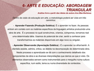 6- ARTE E EDUCAÇÃO: ABORDAGEM TRIANGULAR Análise livre a partir das ideias da autora Ana Mae Barbosa ) Dentro da visão da educação em arte, a metodologia poderá ser vista em três caminhos: -  Aprender Fazendo (Produção Estética) : É o aprender no fazer. As pessoas entram em contato com os matérias específicos da linguagem artística produzindo uma obra de arte.  É o processo no qual construímos, criamos, compomos, tornamos real uma determinada idéia. Usamos do potencial de criar, sentir e conhecer para transformarmos os materiais disponíveis em algo novo ou singular. -  Aprender Observando (Apreciação Estética) :  É o aprender no olhar/sentir. A clientela assiste, admira, critica, se deleita na decomposição de determinada obra. Neste processo o aprendizado se dá com o conhecimento detalhado dos componentes da obra e as diversas interpretações que damos ao que é visto. Os elementos observados servem como instrumentais para o mergulho numa cultura específica, num estilo, tema ou numa diversidade de conteúdos.  