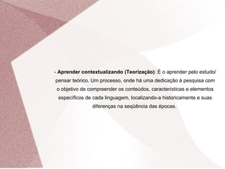 -  Aprender contextualizando (Teorização) : É o aprender pelo estudo/pensar teórico. Um processo, onde há uma dedicação à pesquisa com o objetivo de compreender os conteúdos, características e elementos específicos de cada linguagem, localizando-a historicamente e suas diferenças na seqüência das épocas.  