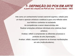 7- DEFINIÇÃO DO PCN EM ARTE A partir das citações do PCN em Arte  - Ensino Médio – MEC Arte como um conhecimento humano sensível-cognitivo, voltado para um fazer e apreciar artísticos e estéticos e para uma reflexão sobre sua história e contextos na sociedade. As competências a serem desenvolvidas são: Realizar produções artísticas individuais e/ou coletivas (fazer artístico); Analisar, refletir e compreender os diferentes processos e produtos de arte (Apreciação); Analisar, refletir, respeitar e preservar as diversas manifestações em arte (multiculturalismo). 