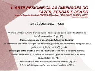 1- ARTE RESIGNIFICA AS DIMENSÕES DO FAZER, PENSAR E SENTIR A partir das citações de ALFREDO BOSI no livro  “REFLEXÕES SOBRE A ARTE”  ( São Paulo: Ática, 2004) ARTE É CONSTRUÇÃO – FAZER “ A arte é um fazer. A arte é um conjunto  de atos pelos quais se muda a forma, se transforma a cultura.” (pg. 13) Este processo traz a questão da Arte como Técnica:   “ as artes livres eram exercidas por homens livres; já os ofícios, artes servis, relegavam-se a gente a condição de humilde”(pg. 14) Diferenças entre artista e artesão / Trabalho intelectual e trabalho manual: “  O domínio da técnica do artista vai plasmando, graças aos domínios técnicos apreendidos”( pg. 24)  “ Práxis estética é mais rica que a habilidade retórica” (pg. 25) O fazer artístico pressupõe uma intencionalidade estética. 