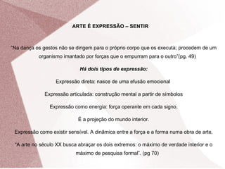 ARTE É EXPRESSÃO – SENTIR “ Na dança os gestos não se dirigem para o próprio corpo que os executa; procedem de um organismo imantado por forças que o empurram para o outro”(pg. 49) Há dois tipos de expressão: Expressão direta: nasce de uma efusão emocional  Expressão articulada: construção mental a partir de símbolos Expressão como energia: força operante em cada signo. É a projeção do mundo interior. Expressão como existir sensível. A dinâmica entre a força e a forma numa obra de arte. “ A arte no século XX busca abraçar os dois extremos: o máximo de verdade interior e o máximo de pesquisa formal”. (pg 70) 